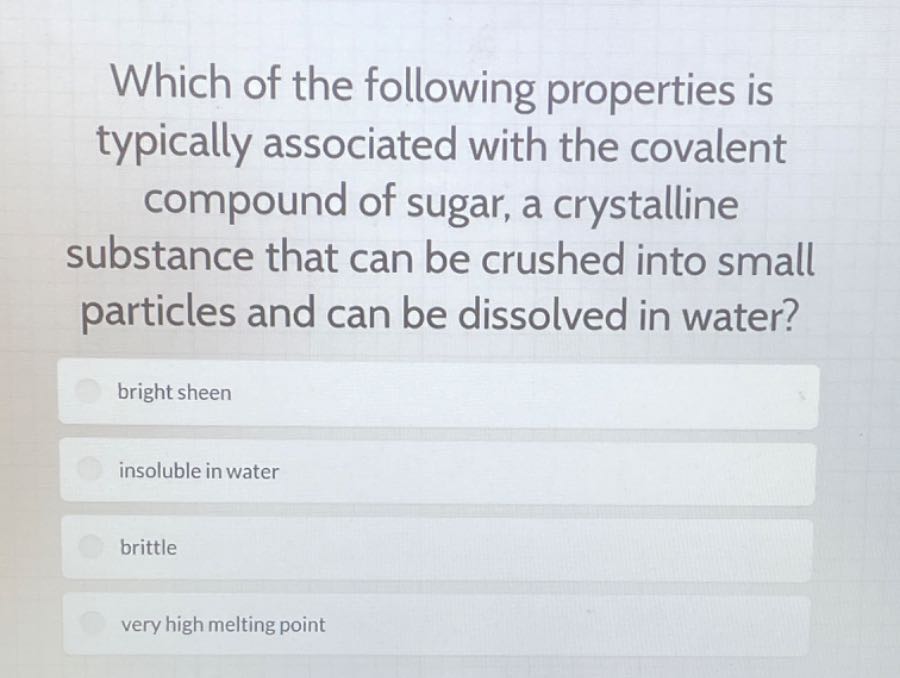 Which of the following properties is typically associated with the covalent compound of sugar, a crystalline substance that can be crushed into small particles and can be dissolved in water?
bright sheen
insoluble in water
brittle
very high melting point