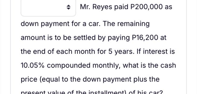 □ Mr. Reyes paid P200,000 as down payment for a car. The remaining amount is to be settled by paying P 16,200 at the end of each month for 5 years. If interest is 10.05 % compounded monthly, what is the cash price (equal to the down payment plus the