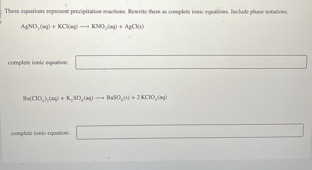 These equations represent precipitation reactions. Rewrite them as complete ionic equations. Include phase notations.

    AgNO3(aq)+KCl(aq) ⟶KNO3(aq)+AgCl( s)

complete ionic equation: □

    Ba(ClO4)2(aq)+K2SO4(aq) ⟶BaSO4( s)+2 KClO4(aq)

complete ionic equation: □