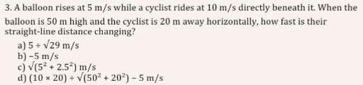3. A balloon rises at 5  m / s while a cyclist rides at 10  m / s directly beneath it. When the balloon is 50 m high and the cyclist is 20 m away horizontally, how fast is their straight-line distance changing?
a) 5 ÷√(29) m / s
b) -5  m / s
c) √()(5^2+2.5^2) m / s
d) (10 × 20) ÷√()(50^2+20^2)-5  m / s