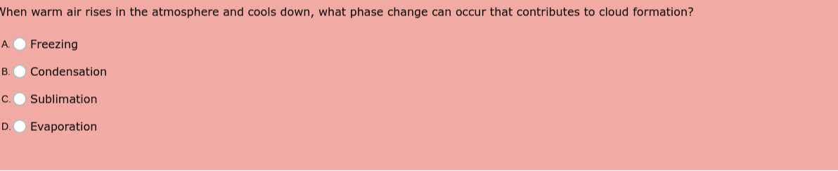 Vhen warm air rises in the atmosphere and cools down, what phase change can occur that contributes to cloud formation?
A. Freezing
B. Condensation
c. Sublimation
D. Evaporation