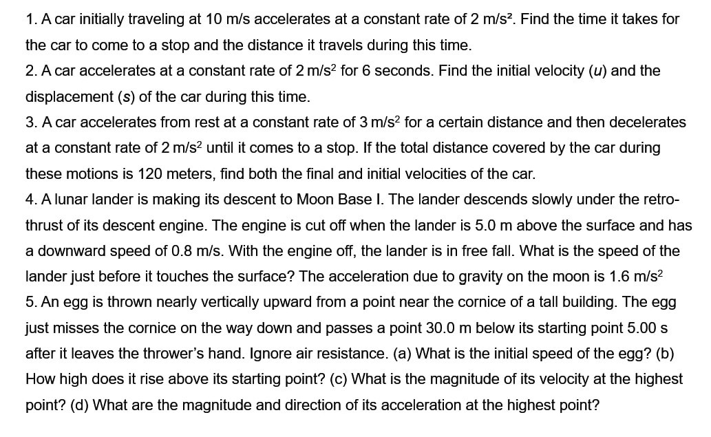 1. A car initially traveling at 10  m / s accelerates at a constant rate of 2  m / s^2. Find the time it takes for the car to come to a stop and the distance it travels during this time.
2. A car accelerates at a constant rate of 2  m / s^2 for 6 seconds. Find the initial velocity (u) and the displacement (s) of the car during this time.
3. A car accelerates from rest at a constant rate of 3  m / s^2 for a certain distance and then decelerates at a constant rate of 2  m / s^2 until it comes to a stop. If the total distance covered by the car during these motions is 120 meters, find both the final and initial velocities of the car.
4. A lunar lander is making its descent to Moon Base I. The lander descends slowly under the retrothrust of its descent engine. The engine is cut off when the lander is 5.0 m above the surface and has a downward speed of 0.8  m / s. With the engine off, the lander is in free fall. What is the speed of the lander just before it touches the surface? The acceleration due to gravity on the moon is 1.6  m / s^2 5. An egg is thrown nearly vertically upward from a point near the cornice of a tall building. The egg just misses the cornice on the way down and passes a point 30.0 m below its starting point 5.00 s after it leaves the thrower's hand. Ignore air resistance. (a) What is the initial speed of the egg? (b) How high does it rise above its starting point? (c) What is the magnitude of its velocity at the highest point? (d) What are the magnitude and direction of its acceleration at the highest point?