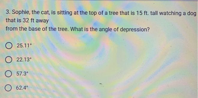 3. Sophie, the cat, is sitting at the top of a tree that is 15 ft . tall watching a dog that is 32 ft away from the base of the tree. What is the angle of depression?
25.11^∘
22.13^∘
57.3^∘
62.4^∘
