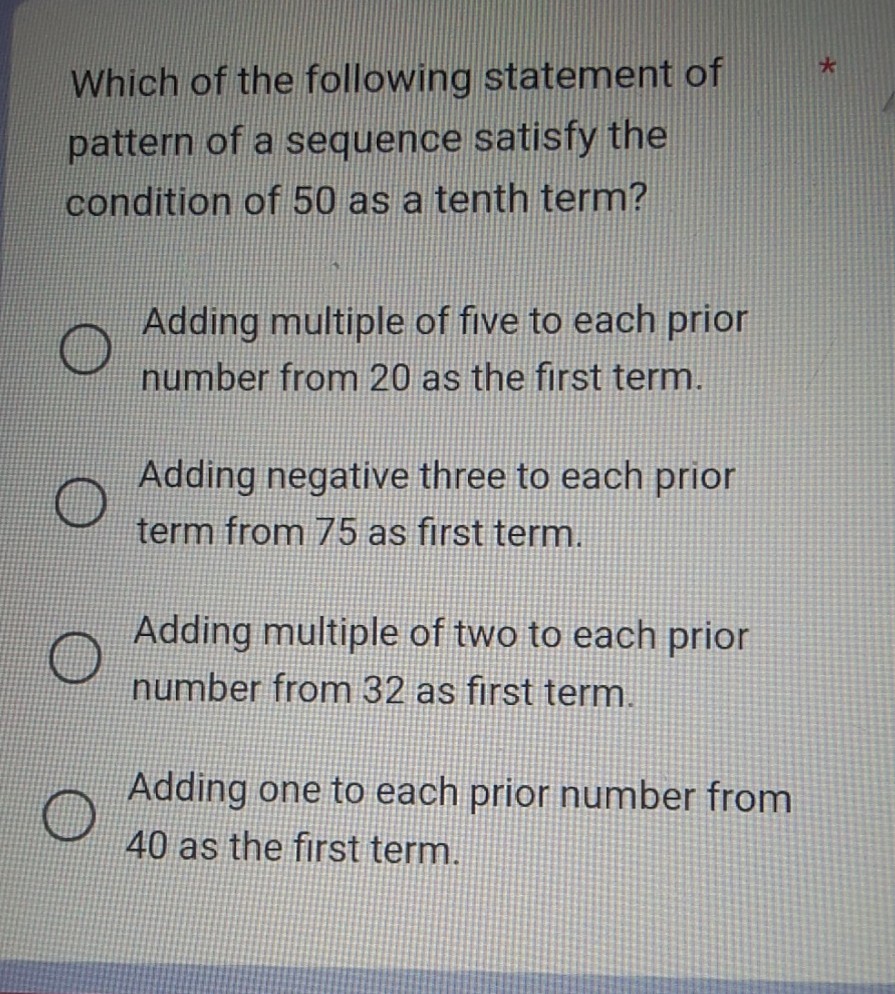 Which of the following statement of pattern of a sequence satisfy the condition of 50 as a tenth term?
Adding multiple of five to each prior number from 20 as the first term.
Adding negative three to each prior term from 75 as first term.
Adding multiple of two to each prior number from 32 as first term.
Adding one to each prior number from 40 as the first term.