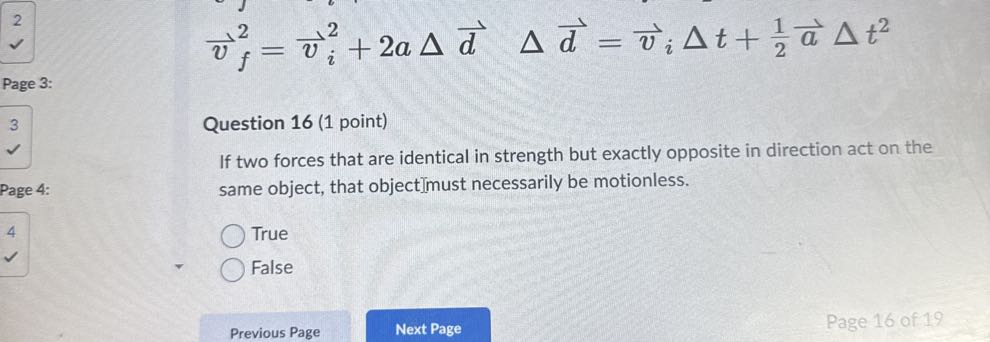 
    v⃗f^2=v⃗i^2+2 a Δd⃗  Δd⃗=v⃗iΔ t+(1)/(2)a⃗Δ t^2

Page 3:

Question 16 (1 point)
If two forces that are identical in strength but exactly opposite in direction act on the same object, that objectimust necessarily be motionless.
True
False
Previous Page
Next Page
Page 16 of 19