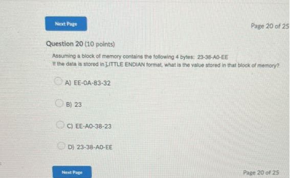 Nent Pase
Page 20 of 25

Question 20 (10 points)
Assuming a block of memory contains the following 4 bytes: 23-38-A0-EE
II the data is stored in IITTLE ENDIAN format, what is the value stored in that block of memory?
A) EE-OA-83-32
B) 23
C) E E-A O-38-23
D) 23-38-AO-EE
Nent Pare
Page 20 of 25
