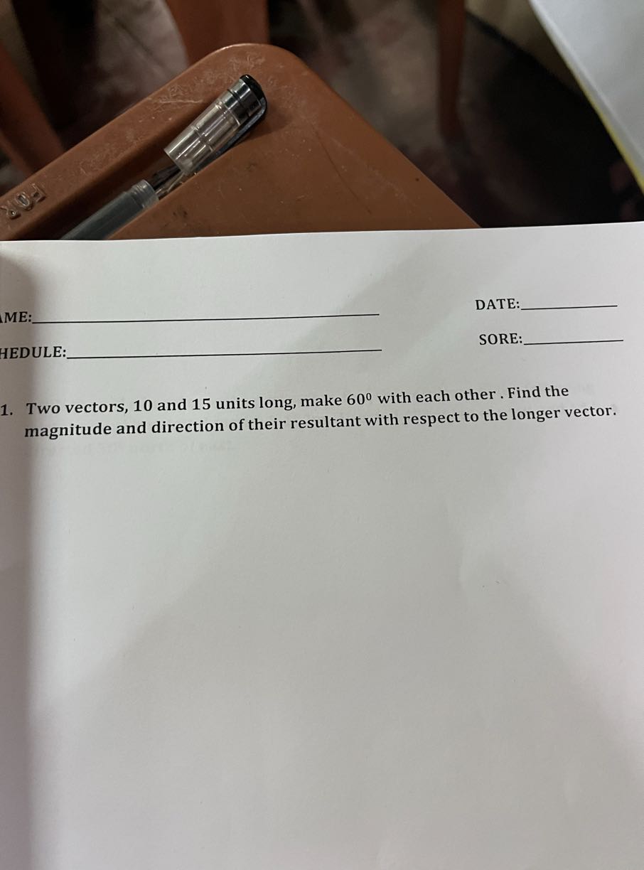 ME:  DATE: 

HEDULE:  SORE: 
1. Two vectors, 10 and 15 units long, make 60^∘ with each other. Find the magnitude and direction of their resultant with respect to the longer vector.