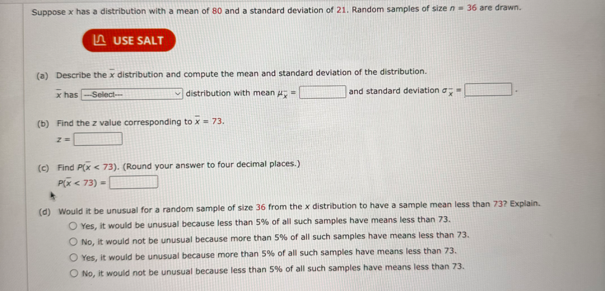 Suppose x has a distribution with a mean of 80 and a standard deviation of 21 . Random samples of size n=36 are drawn.
? USE SALT
(a) Describe the x̅ distribution and compute the mean and standard deviation of the distribution.
x̅ has - Select– □ distribution with mean μx^-= □ and standard deviation σx̅^-= □
(b) Find the z value corresponding to x̅=73.

    z=

□
(c) Find P(x̅<73). (Round your answer to four decimal places.)

    P(x̅<73)=

□
(d) Would it be unusual for a random sample of size 36 from the x distribution to have a sample mean less than 73 ? Explain.
Yes, it would be unusual because less than 5 % of all such samples have means less than 73 .
No, it would not be unusual because more than 5 % of all such samples have means less than 73 .
Yes, it would be unusual because more than 5 % of all such samples have means less than 73 .
No, it would not be unusual because less than 5 % of all such samples have means less than 73.
