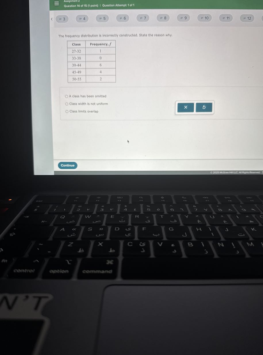 Assignment 2
Question 14 of 15 (1 point) I Question Attempt: 1 of 1
=3
?. 4
- 5
? 6
=7
F 8
=9
= 10
= 11
12

The frequency distribution is incorrectly constructed. State the reason why.

Class     Frequency, f 

27-32     1 

33-38     0 

39-44     6 

45-49     4 

50-55     2 


A class has been omitted
Class width is not uniform
Class limits overlap
Continue
G 2025 Mcerww Hill UC. AM Rights Reverwat: