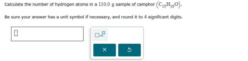 Calculate the number of hydrogen atoms in a 110.0 g sample of camphor (C10H16O).
Be sure your answer has a unit symbol if necessary, and round it to 4 significant digits.
□
□ × 10