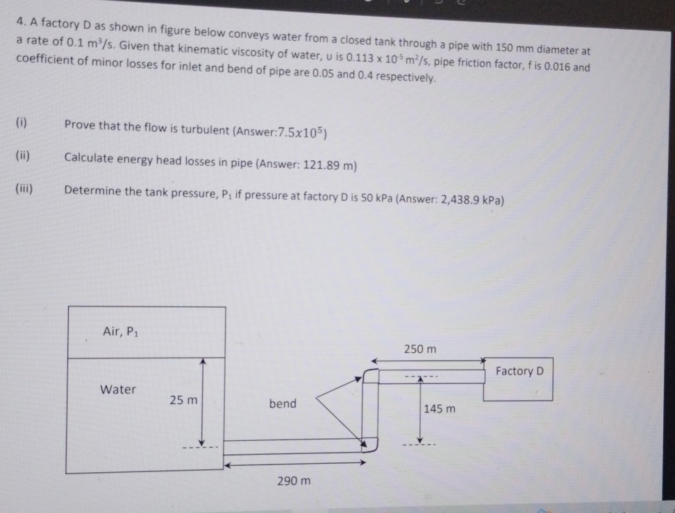 4. A factory D as shown in figure below conveys water from a closed tank through a pipe with 150 mm diameter at a rate of 0.1  m^3 / s. Given that kinematic viscosity of water, u is 0.113 × 10^-5 m^2 / s, pipe friction factor, f is 0.016 and coefficient of minor losses for inlet and bend of pipe are 0.05 and 0.4 respectively.
(i) Prove that the flow is turbulent (Answer: 7.5 × 10^5 )
(ii) Calculate energy head losses in pipe (Answer: 121.89 m )
(iii) Determine the tank pressure, P1 if pressure at factory D is 50 kPa (Answer: 2,438.9 kPa )