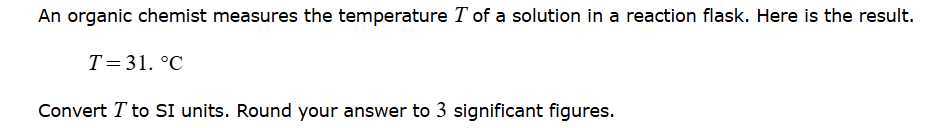 An organic chemist measures the temperature T of a solution in a reaction flask. Here is the result.

    T=31 .^∘C


Convert T to SI units. Round your answer to 3 significant figures.