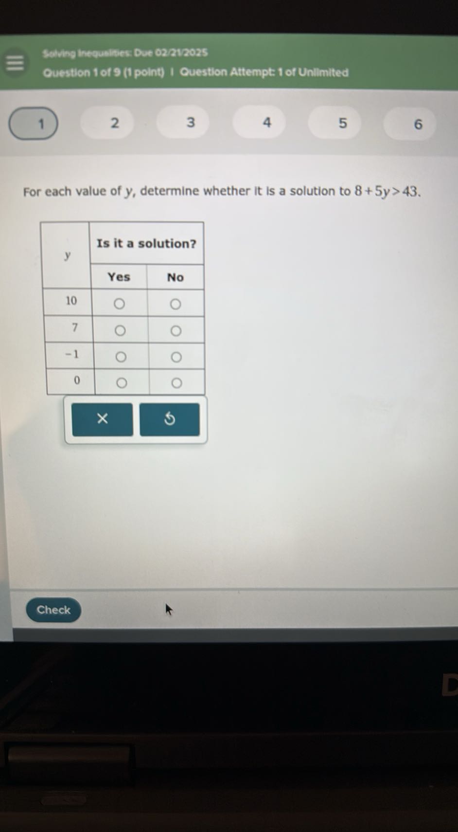 Selving Inequelties: Due 02 21/2025
Guestion 1 of 9 (1 point) I Question Attempt 1 of Unilimited
1
2
3
4
5
6

For each value of y, determine whether it is a solution to 8+5 y>43.

2*y     2|c| Is it a solution?  

 2 - 3      Yes     No 

10         

7         

-1         

0         

        


Check