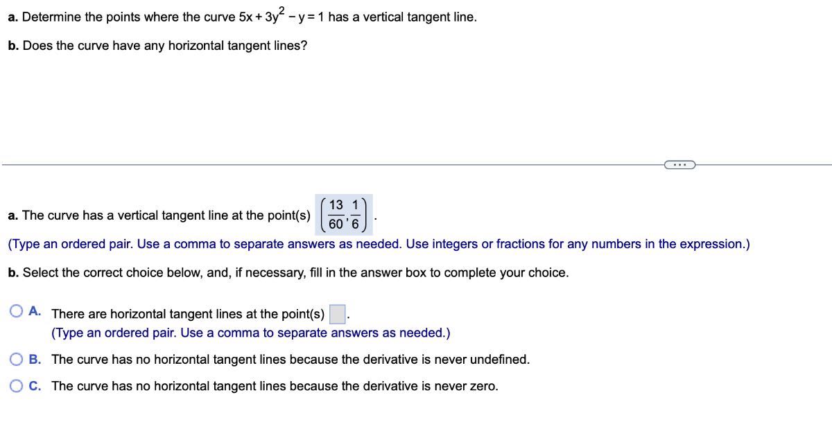 a. Determine the points where the curve 5 x+3 y^2-y=1 has a vertical tangent line.
b. Does the curve have any horizontal tangent lines?
a. The curve has a vertical tangent line at the point(s) ((13)/(60), (1)/(6)).
(Type an ordered pair. Use a comma to separate answers as needed. Use integers or fractions for any numbers in the expression.)
b. Select the correct choice below, and, if necessary, fill in the answer box to complete your choice.
A. There are horizontal tangent lines at the point(s) □ .
(Type an ordered pair. Use a comma to separate answers as needed.)
B. The curve has no horizontal tangent lines because the derivative is never undefined.
C. The curve has no horizontal tangent lines because the derivative is never zero.