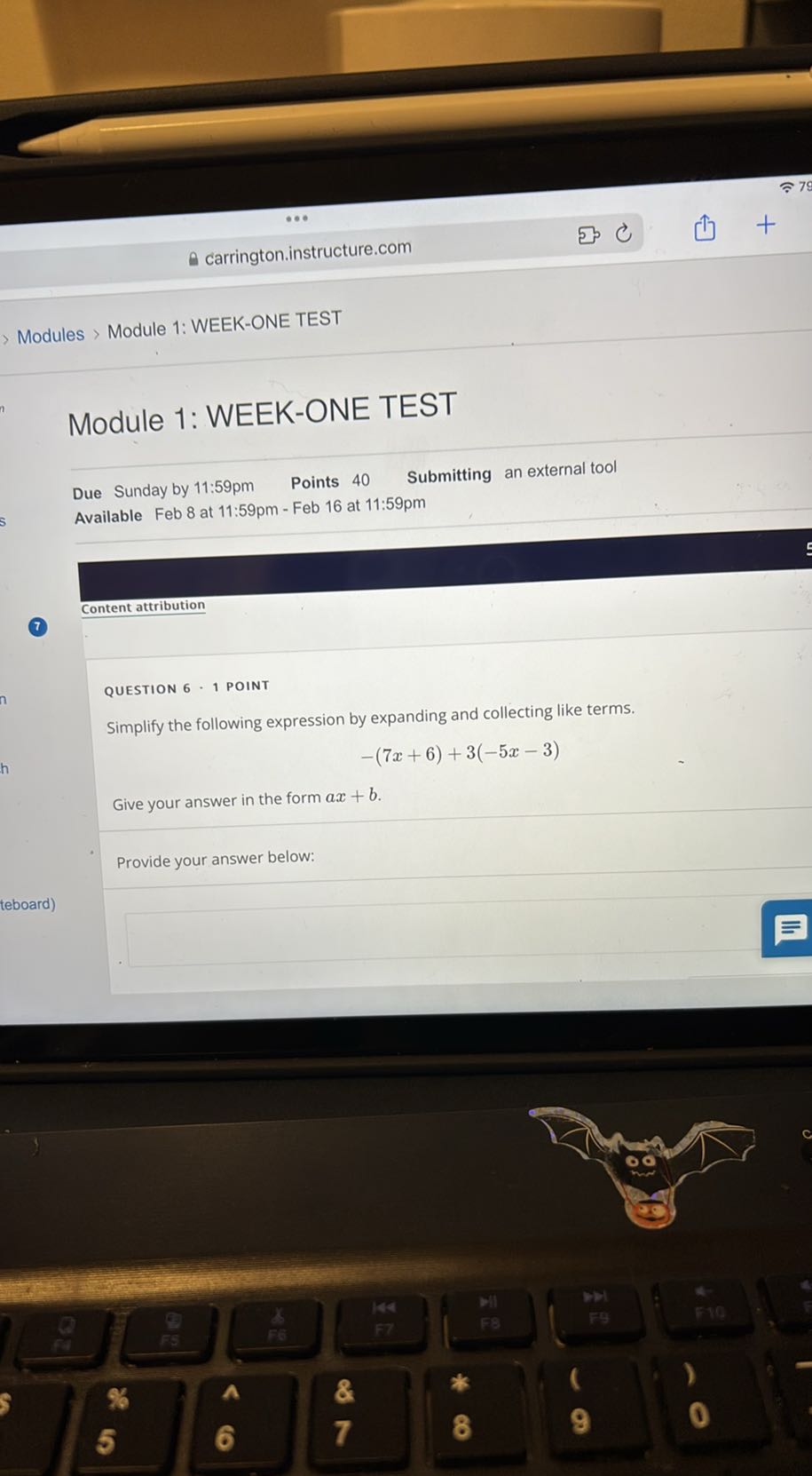 carrington.instructure.com
Modules > Module 1: WEEK-ONE TEST

Module 1: WEEK-ONE TEST

Due Sunday by 11:59pm Points 40 Submitting an external tool
Available Feb 8 at 11:59pm - Feb 16 at 11:59pm
Content attribution

QUESTION 6 - 1 POINT
Simplify the following expression by expanding and collecting like terms.

    -(7 x+6)+3(-5 x-3)


Give your answer in the form a x+b.

Provide your answer below: