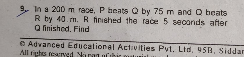 9. In a 200 m race, P beats Q by 75 m and Q beats R by 40  m . R finished the race 5 seconds after Q finished. Find
(1) Advanced Educational Activities Pvt. Ltd. 95B, Siddar