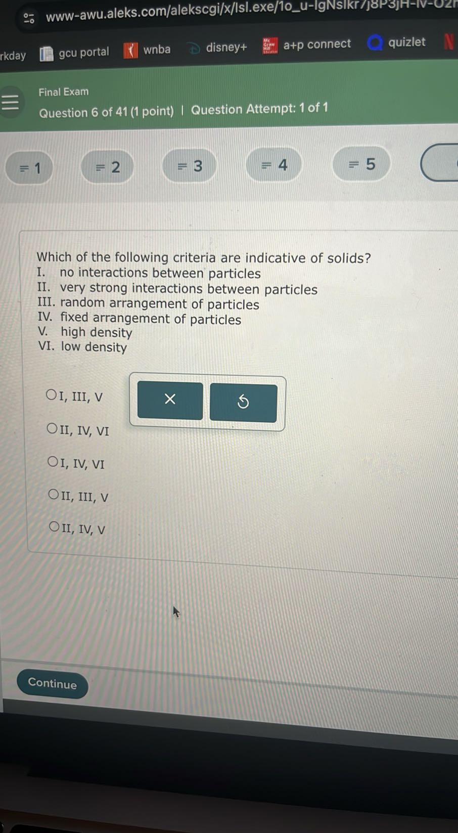 rkday
gcu portal
wnba
disney+
a+p connect
quizlet
Final Exam
Question 6 of 41 (1 point) I Question Attempt: 1 of 1
≡ 1
=2
≡ 3
=4
≡ 5

Which of the following criteria are indicative of solids?
I. no interactions between particles
II. very strong interactions between particles
III. random arrangement of particles
IV. fixed arrangement of particles
V. high density
VI. low density
I, III, V
II, IV, VI
I, IV, VI
II, III, V
II, IV, V
Continue