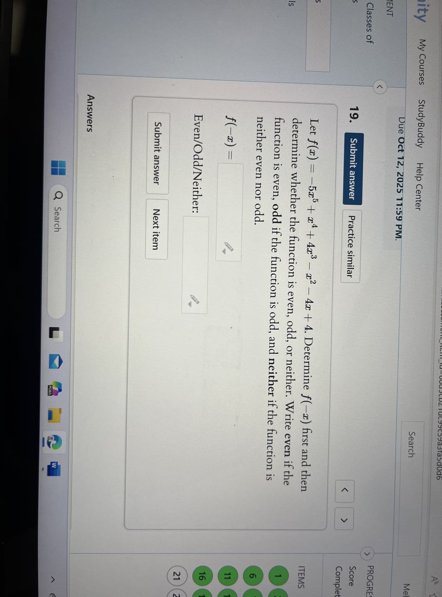 My Courses
StudyBuddy
Help Center
Search

Due Oct 12, 2025 11:59 PM.

Mel
1ENT
Classes of
PROGRE
19.

Submit answer
Practice similar
Score
Complet
5

Let f(x)=-5 x^5+x^4+4 x^3-x^2-4 x+4. Determine f(-x) first and then determine whether the function is even, odd, or neither. Write even if the

ITEMS function is even, odd if the function is odd, and neither if the function is

1 neither even nor odd.

6

    f(-x)=

□
Even/Odd/Neither: □

16
21
Submit answer
Next item
Answers
Search