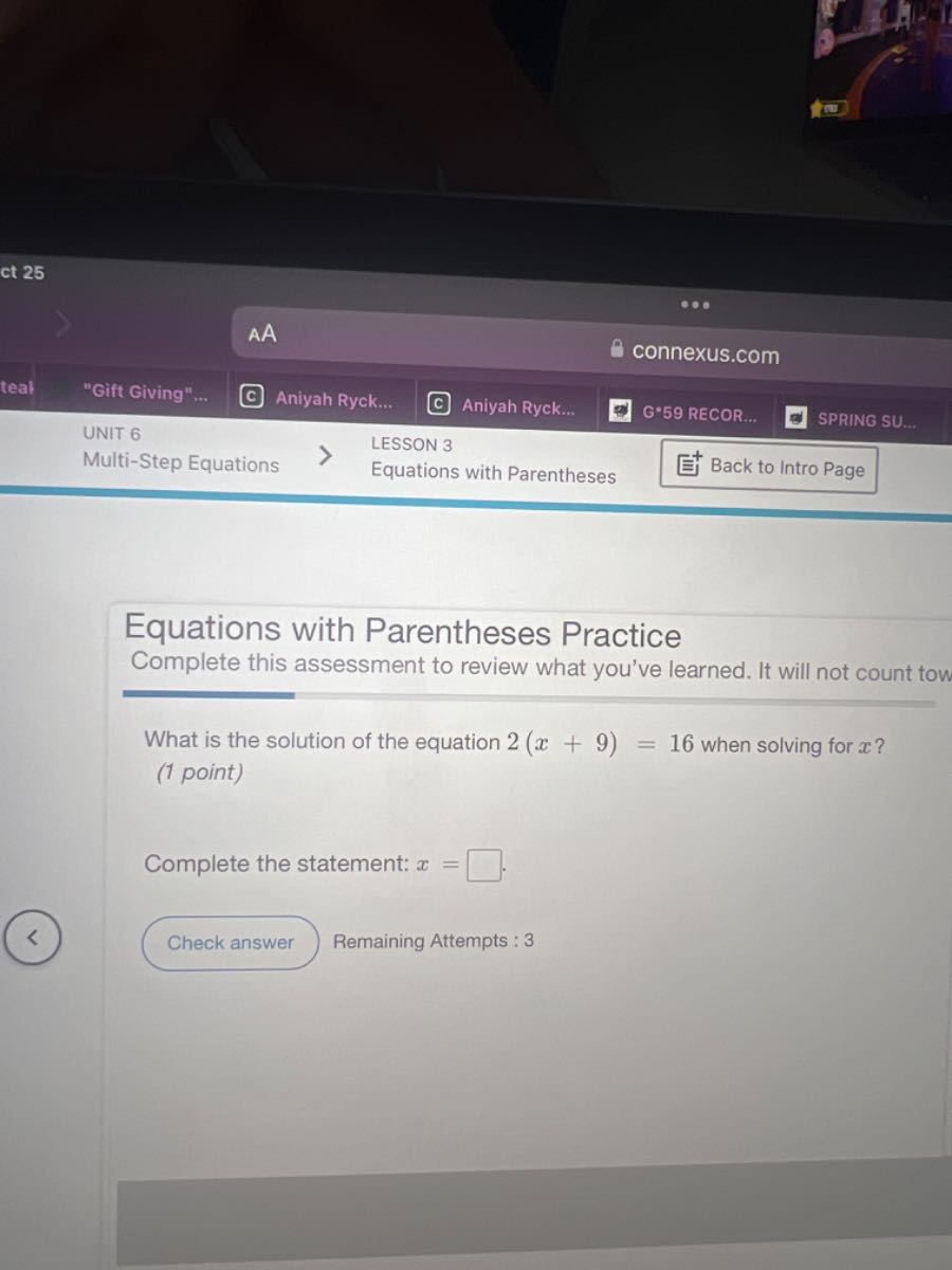 AA
connexus.com
tea?
"Gift Giving"...
(c) Aniyah Ryck...
Aniyah Ryck...
G.59 RECOR...
SPRING SU...
UNIT 6
LESSON 3
Multi-Step Equations
Equations with Parentheses
Back to Intro Page

Equations with Parentheses Practice
Complete this assessment to review what you've learned. It will not count tow

What is the solution of the equation 2(x+9)=16 when solving for x ?
(1 point)

Complete the statement: x= .
□
Check answer
Remaining Attempts : 3