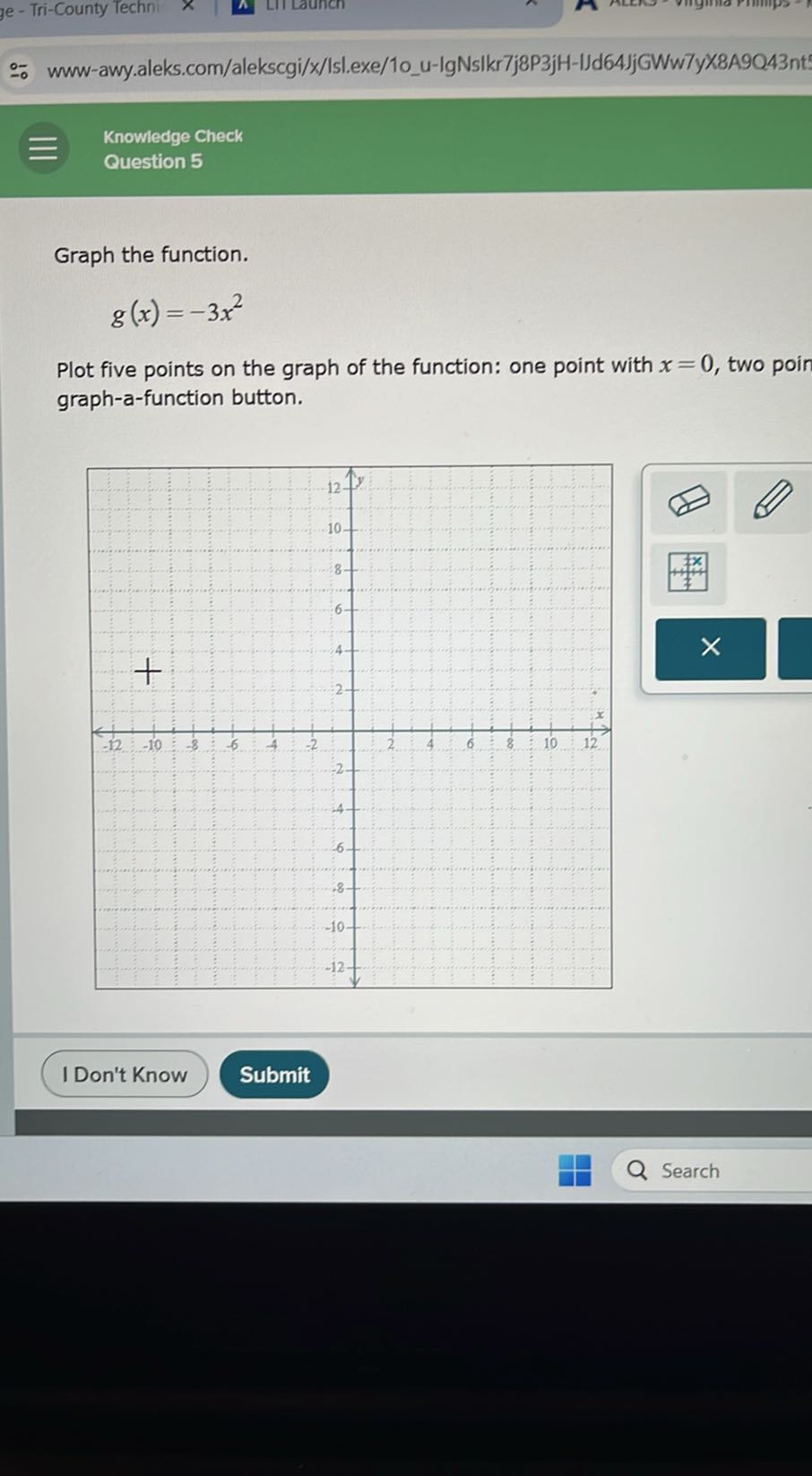 e - Tri-County Techn
π
?II Launen
∵ www-awy.aleks.com/alekscgi/x/Islexe/1ou-lgNsIkr7j8P3jH-IJd64JjGWw7yK8A9Q43nt
 Knowledge Check
Question 5

Graph the function.

    g(x)=-3 x^2


Plot five points on the graph of the function: one point with x=0, two poin graph-a-function button.
I Don't Know
Submit
Search