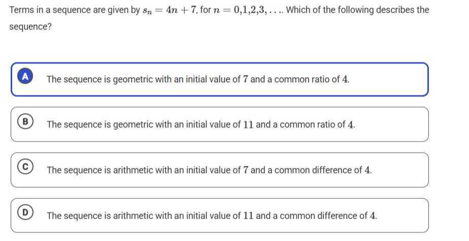 Terms in a sequence are given by sn=4 n+7, for n=0,1,2,3, …. Which of the following describes the sequence?

A The sequence is geometric with an initial value of 7 and a common ratio of 4 .
(B) The sequence is geometric with an initial value of 11 and a common ratio of 4 .
(C) The sequence is arithmetic with an initial value of 7 and a common difference of 4 .
(D) The sequence is arithmetic with an initial value of 11 and a common difference of 4 .