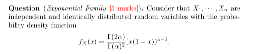 Question (Exponential Family [5 marks]). Consider that X1, ⋯, Xn are independent and identically distributed random variables with the probability density function

    fX(x)=(Γ(2 α))/(Γ(α)^2)(x(1-x))^α-1 .
