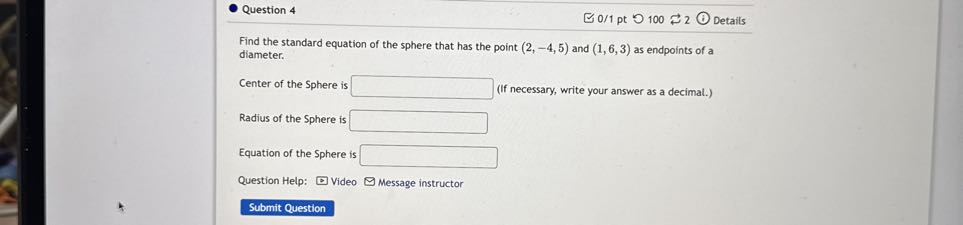 Question 4
0/1 pt
100
2
Details

Find the standard equation of the sphere that has the point (2,-4,5) and (1,6,3) as endpoints of a diameter.

Center of the Sphere is □ (If necessary, write your answer as a decimal.)

Radius of the Sphere is □
Equation of the Sphere is □
Question Help:
Video
Message instructor
Submit Question