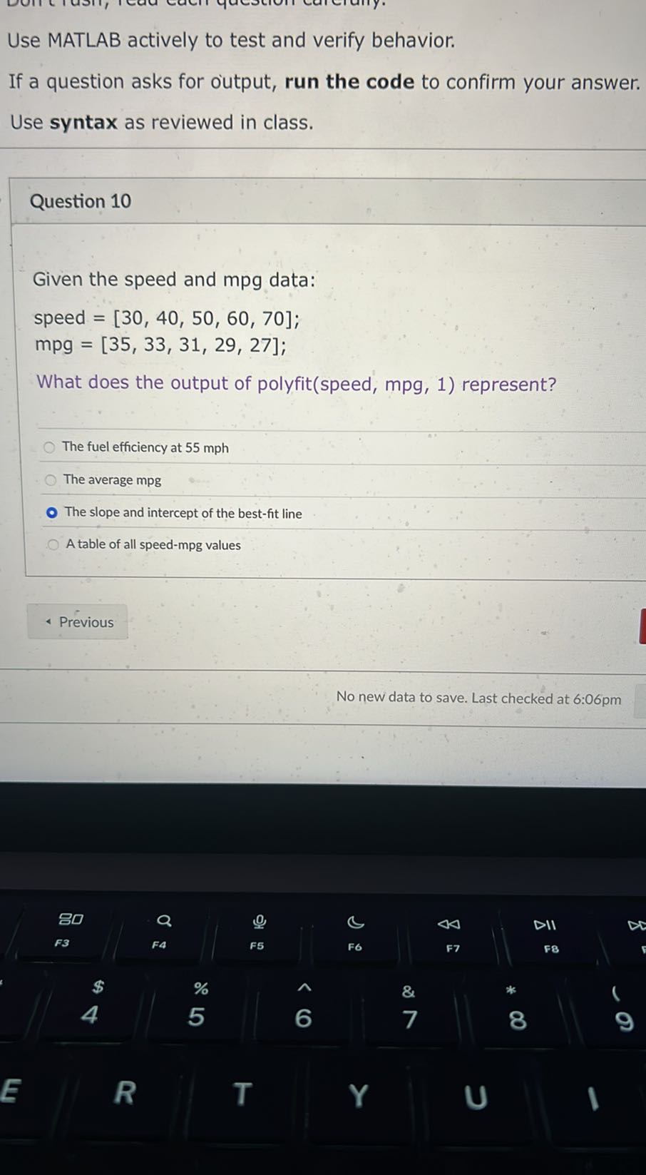 Use MATLAB actively to test and verify behavior.
If a question asks for output, run the code to confirm your answer. Use syntax as reviewed in class.

Question 10

Given the speed and mpg data:

    speed =[30,40,50,60,70] ; 
        mpg=[35,33,31,29,27] ;


What does the output of polyfit(speed, mpg, 1) represent?
The fuel efficiency at 55 mph
The average mpg
The slope and intercept of the best-fit line
A table of all speed-mpg values
Previous
No new data to save. Last checked at 6:06pm
80
a
0
B
44
DII
F3
FA
F5
F6
F7
FB
E
R
T
6
7
8