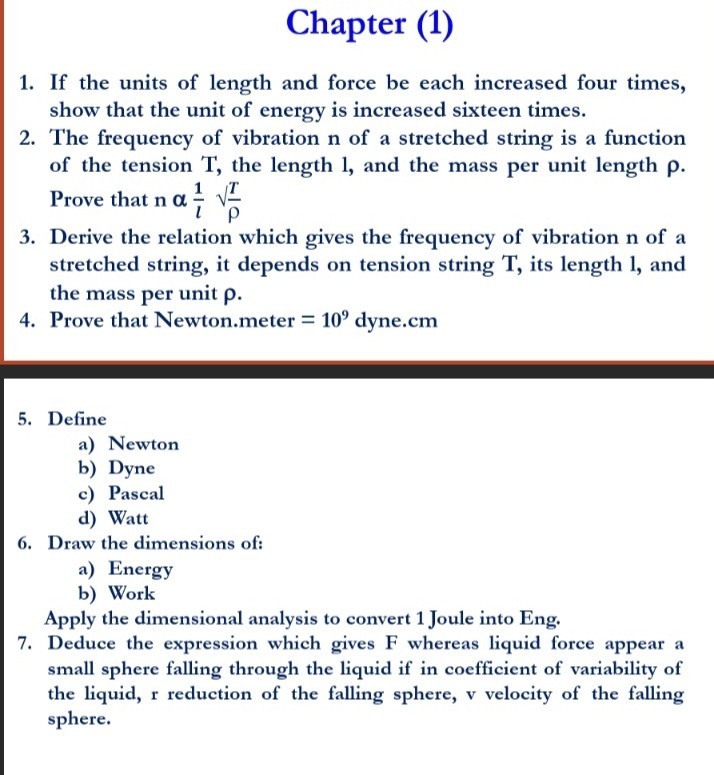 Chapter (1)
1. If the units of length and force be each increased four times, show that the unit of energy is increased sixteen times.
2. The frequency of vibration n of a stretched string is a function of the tension T, the length 1 , and the mass per unit length ρ. Prove that nα(1)/(l)√()(T)/(ρ)
3. Derive the relation which gives the frequency of vibration n of a stretched string, it depends on tension string T, its length 1 , and the mass per unit ρ.
4. Prove that Newton.meter =10^9 dyne. cm
5. Define
a) Newton
b) Dyne
c) Pascal
d) Watt
6. Draw the dimensions of:
a) Energy
b) Work

Apply the dimensional analysis to convert 1 Joule into Eng.
7. Deduce the expression which gives F whereas liquid force appear a small sphere falling through the liquid if in coefficient of variability of the liquid, r reduction of the falling sphere, v velocity of the falling sphere.