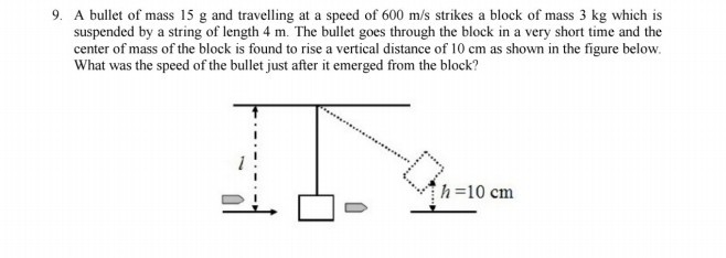 9. A bullet of mass 15 g and travelling at a speed of 600  m / s strikes a block of mass 3 kg which is suspended by a string of length 4 m . The bullet goes through the block in a very short time and the center of mass of the block is found to rise a vertical distance of 10 cm as shown in the figure below. What was the speed of the bullet just after it emerged from the block?
