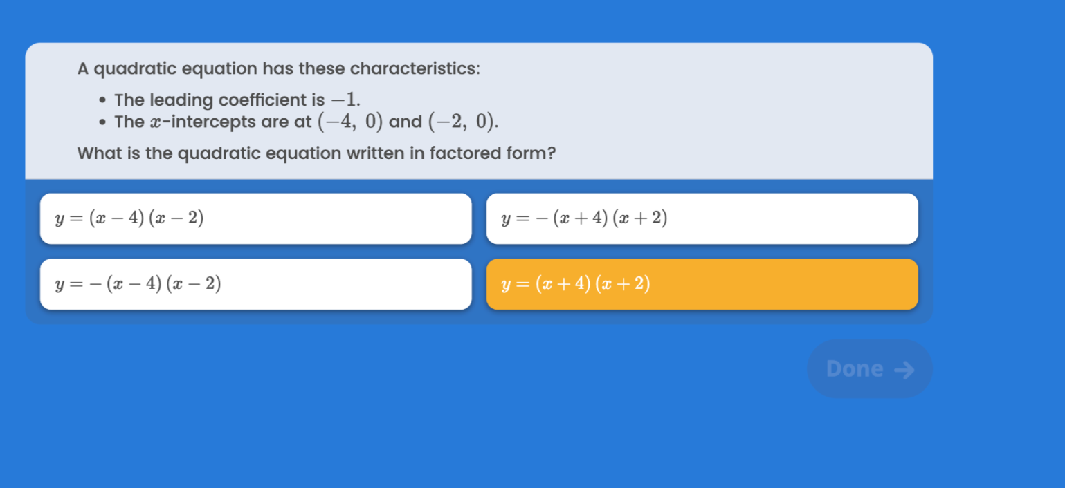 A quadratic equation has these characteristics:
- The leading coefficient is -1 .
- The x-intercepts are at (-4,0) and (-2,0).

What is the quadratic equation written in factored form?

    y=(x-4)(x-2)


    y=-(x+4)(x+2)


    y=-(x-4)(x-2)

y=(x+4)(x+2)