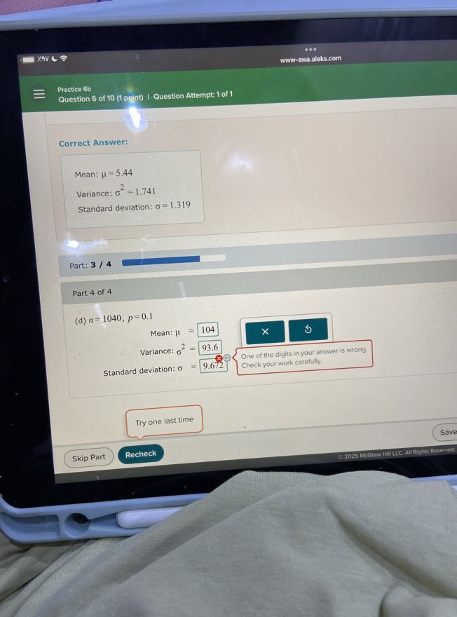 7.9V
www-awa.aleks.com

Practice 6b
Question 6 of 10 (1 point) | Question Attempt: 1 of 1

Correct Answer:

Mean: μ=5.44
Variance: σ^2=1.741
Standard deviation: σ=1.319

Part: 3 / 4

Part 4 of 4
(d) n=1040, p=0.1

Mean: μ=104
Variance: σ^2=93.6
Standard deviation: σ=9.672   
    One of the digits in your answer is wrong. 
     Check your work collowing

Try one last time
Save
Skip Part
Recheck
©2025 McGrww HIILLC All Rights Reaerved