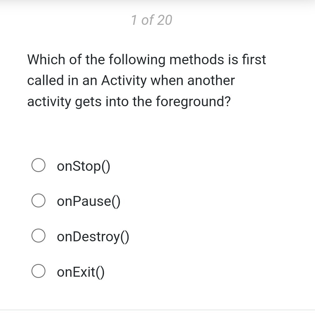 1 of 20

Which of the following methods is first called in an Activity when another activity gets into the foreground?
onStop()
onPause()
onDestroy()
onExit()