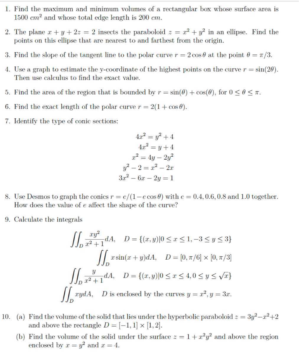 1. Find the maximum and minimum volumes of a rectangular box whose surface area is 1500  cm^2 and whose total edge length is 200 cm .
2. The plane x+y+2 z=2 insects the paraboloid z=x^2+y^2 in an ellipse. Find the points on this ellipse that are nearest to and farthest from the origin.
3. Find the slope of the tangent line to the polar curve r=2 cosθ at the point θ=π / 3.
4. Use a graph to estimate the y -coordinate of the highest points on the curve r=sin (2 θ). Then use calculus to find the exact value.
5. Find the area of the region that is bounded by r=sin (θ)+cos (θ), for 0 ≤θ≤π.
6. Find the exact length of the polar curve r=2(1+cosθ).
7. Identify the type of conic sections:

    4 x^2=y^2+4 
        
        4 x^2=y+4 
        
        x^2=4 y-2 y^2
        
        y^2-2=x^2-2 x 
        
        3 x^2-6 x-2 y=1

8. Use Desmos to graph the conics r=e /(1-e cosθ) with e=0.4,0.6,0.8 and 1.0 together. How does the value of e affect the shape of the curve?
9. Calculate the integrals

    ∬D(x y^2)/(x^2+1) d A,    D={(x, y) | 0 ≤ x ≤ 1,-3 ≤ y ≤ 3}
        ∬D x sin (x+y) d A,    D=[0, π / 6] ×[0, π / 3] 
        ∬D(y)/(x^2+1) d A,    D={(x, y) | 0 ≤ x ≤ 4,0 ≤ y ≤√(x)}
        ∬D x y d A,    D  is enclosed by the curves  y=x^2, y=3 x .

10. (a) Find the volume of the solid that lies under the hyperbolic paraboloid z=3 y^2-x^2+2 and above the rectangle D=[-1,1] ×[1,2].
(b) Find the volume of the solid under the surface z=1+x^2 y^2 and above the region enclosed by x=y^2 and x=4.
