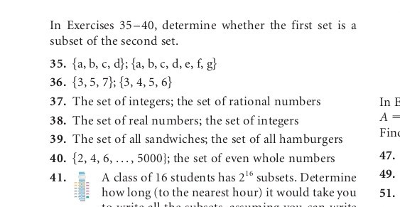 In Exercises 35-40, determine whether the first set is a subset of the second set.
35. {a, b, c, d} ;{a, b, c, d, e, f, g}
36. {3,5,7} ;{3,4,5,6}
37. The set of integers; the set of rational numbers
38. The set of real numbers; the set of integers
39. The set of all sandwiches; the set of all hamburgers
40. {2,4,6, …, 5000}; the set of even whole numbers
41. A class of 16 students has 2^16 subsets. Determine how long (to the nearest hour) it would take you