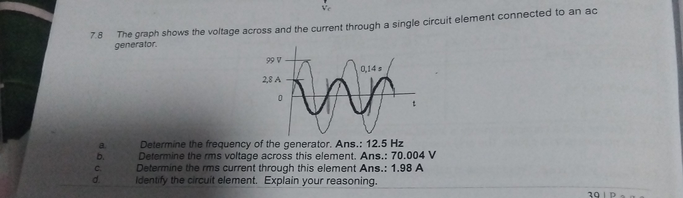 7.8 The graph shows the voltage across and the current through a single circuit element connected to an ac generator.
a. Determine the frequency of the generator. Ans.: 12.5 Hz
b. Determine the rms voltage across this element. Ans.: 70.004 V
c. Determine the rms current through this element Ans.: 1.98 A
d. Identify the circuit element. Explain your reasoning.