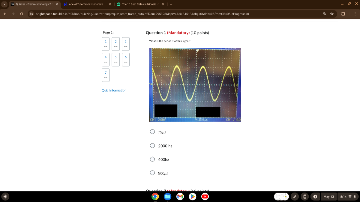 DII Quizzes - Electrotechnology 2
N. Ace Al Tutor from Numerade
The 10 Best Catés in Nicosia :
brightspace.tudublin.ie/d2//ms/quizzing/user/attempt/quiz start frame auto.d2/Pou-2953238ispry=&qi-84513&cfq|=08dnb=08fromQB-08inProqress=0
Page 1:
2
2
3
-=
=-
4
5
6

Quiz Information
Quiz Information
Question 1 (Mandatory) (10 points)
What is the period T of this signal?
75 μs
2000 hz
400 hz
500 μs