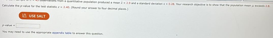 A random sample of n = 43 observations from a quantitative population produced a mean x? = 2.9 and a standard deviation s = 0.28. Your research objective is to show that the population mean ? exceeds 2.8.
Calculate the p-value for the test statistic z = 2.40. (Round your answer to four decimal places.)
USE SALT
p-value =
You may need to use the appropriate appendix table to answer this question.