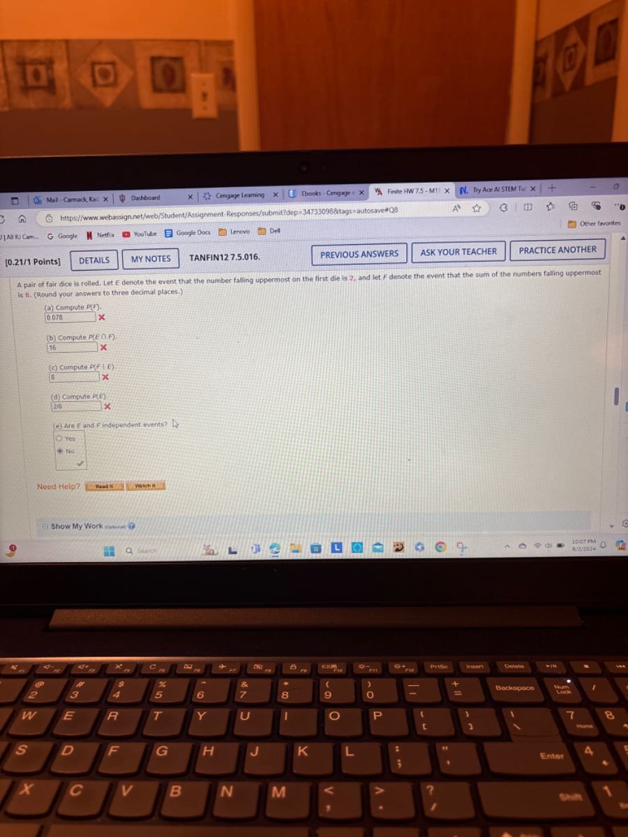Mal Cammack Kac ×
Dashbousd
Cengrge learning
Ebooks - Cengage : x
Finte HW75-M11 ×
N. Try Ace AI SIEM Tu
https//www:webassignnet/web/Student/Assignment-Responses/submit?dep=347330988tags=autosave?Q8
Other fincrites
JANCAm
Google
Netfla
Youlube
Google Docs
Lenovo
Dell
[0.21/1 Points]
DETAILS
MY NOTES
TANFIN12 7.5.016.
PREVIOUS ANSWERS
ASK YOUR TEACHER
PRACTICE ANOTHER
A pair of fair dice is rolled, Let Edencte the event that the number falling uppermost on the first die is 2 , and let F denote the event that the sum of the numbers falling uppermost is B . (Round your answers to three decimal places.)
(a) Compute P[P].
0.078    x
(b) Compute P(E ∩ F).
16 × x
(c) Compite P(F|E):
B x
(d) Compute pele)
29 x
(e) Are E and F independent events?
Yes
θNo
Need Help?
Readir
whinit
(9) Show My Work ionticat it