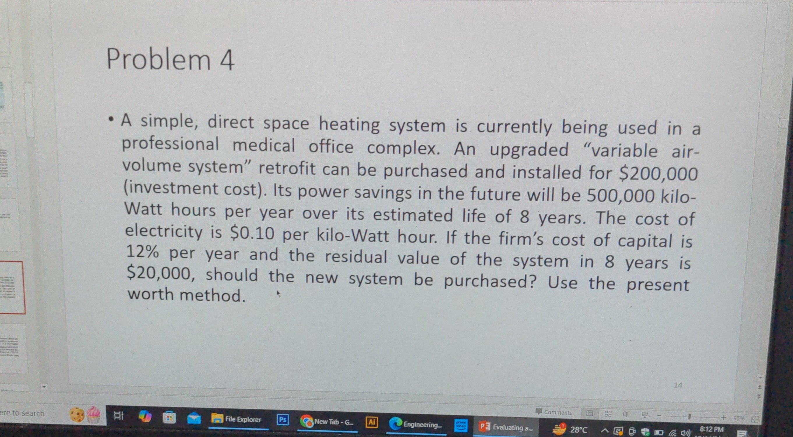Problem 4
- A simple, direct space heating system is currently being used in a professional medical office complex. An upgraded "variable airvolume system" retrofit can be purchased and installed for $200,000 (investment cost). Its power savings in the future will be 500,000 kiloWatt hours per year over its estimated life of 8 years. The cost of electricity is $ 0.10 per kilo-Watt hour. If the firm's cost of capital is 12 % per year and the residual value of the system in 8 years is $ 20,000, should the new system be purchased? Use the present worth method.