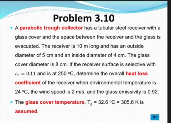 Problem 3.10
- A parabolic trough collector has a tubular steel receiver with a glass cover and the space between the receiver and the glass is evacuated. The receiver is 10 m long and has an outside diameter of 5 cm and an inside diameter of 4 cm . The glass cover diameter is 8 cm . If the receiver surface is selective with εr=0.11 and is at 250^∘C, determine the overall heat loss coefficient of the receiver when environmental temperature is 24^∘C, the wind speed is 2  m / s, and the glass emissivity is 0.92 .
- The glass cover temperature, Tg=32.6^∘C=305.6  K is assumed.
82