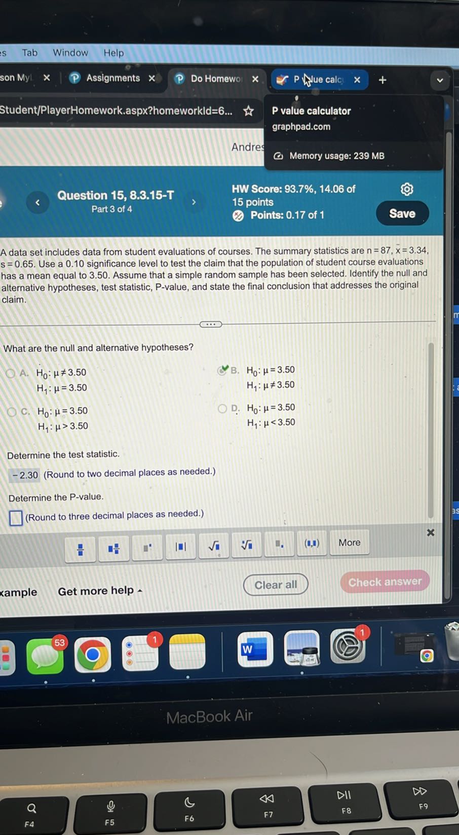 Student/PlayerHomework.aspx?homeworkld=6...
P value calculator
graphpad.com
Andre
Memory usage: 2 3 9 MB

Question 15, 8.3.15-T
HW Score: 93.7%, 14.06 of
Part 3 of 4
15 points
Points: 0.17 of 1
Save

A data set includes data from student evaluations of courses. The summary statistics are n=87, x̅=3.34, s=0.65. Use a 0.10 significance level to test the claim that the population of student course evaluations has a mean equal to 3.50 . Assume that a simple random sample has been selected. Identify the null and alternative hypotheses, test statistic, P-value, and state the final conclusion that addresses the original claim.

What are the null and alternative hypotheses?
A. H0: μ≠ 3.50 B. H0: μ=3.50
H1: μ=3.50 H1: μ≠ 3.50
C. H0: μ=3.50 D. H0: μ=3.50 H1: μ>3.50 H1: μ<3.50

Determine the test statistic.
-2.30 (Round to two decimal places as needed.)
Determine the P -value.
□ (Round to three decimal places as needed.)
Get more help -
Clear all
Check answer
xample
53
E
(-)
1
-
□
(1 , 1)
More