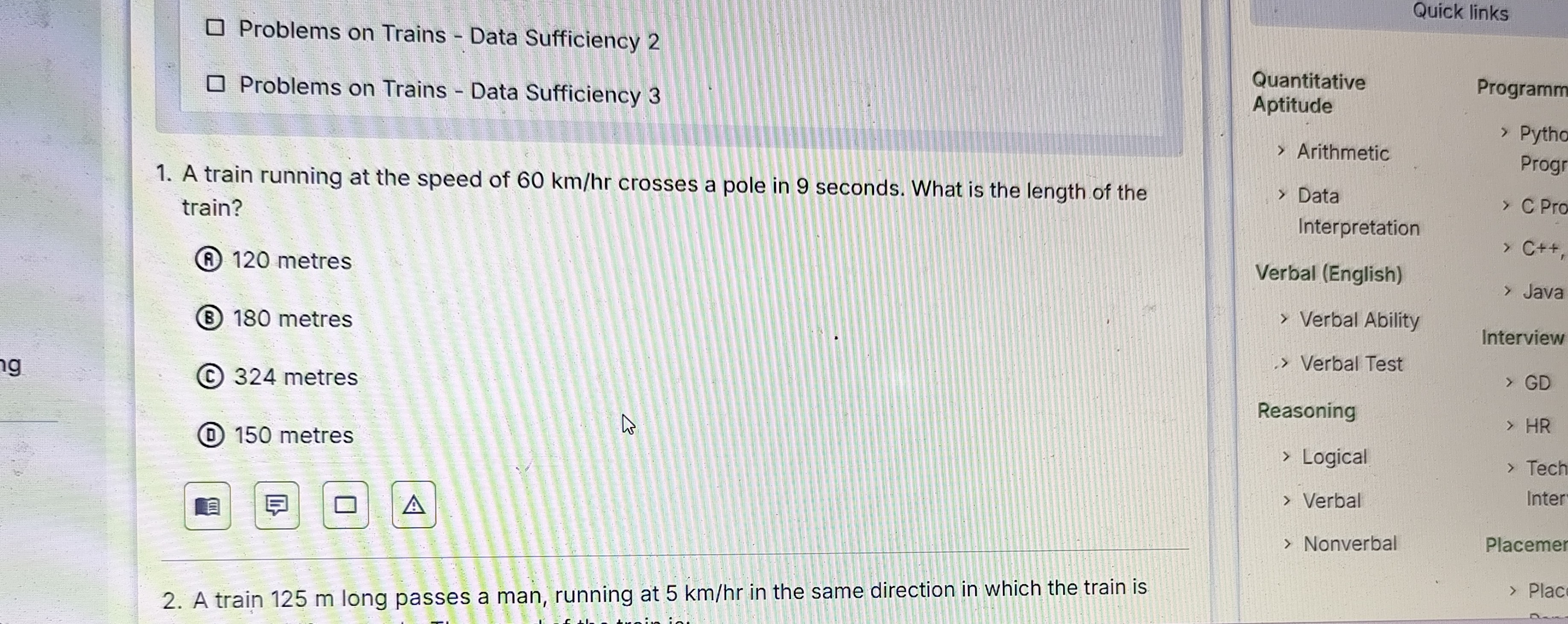 Problems on Trains - Data Sufficiency 2
Problems on Trains - Data Sufficiency 3
1. A train running at the speed of 60  km / hr crosses a pole in 9 seconds. What is the length of the train?
(A) 120 metres
(B) 180 metres
(C) 324 metres
(D) 150 metres


Quick links

Quantitative
Aptitude
> Arithmetic
> Data Interpretation

Verbal (English)
> Verbal Ability
-> Verbal Test
Reasoning
> Logical
> Verbal
> Nonverbal

Programm
> Pytho
Progr
C Pro
C++
Java
Interview
GD
HR
Tech Inter

Placemer
2. A train 125 m long passes a man, running at 5  km / hr in the same direction in which the train is