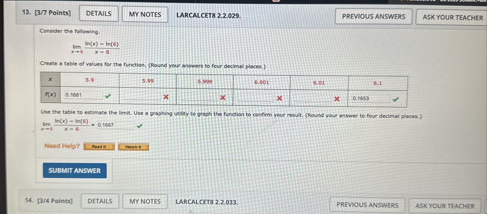 13. [3/7 Points]
DETAILS
MY NOTES
LARCALCET8 2.2.029.
PREVIOUS ANSWERS
ASK YOUR TEACHER

Consider the following.

    limx → 6(ln (x)-ln (6))/(x-6)


Create a table of values for the function. (Round your answers to four decimal places.)

x     1|c|5.9     5.99     5.999     6.001     6.01     

f(x)     0.1681              ×         × 



Use the table to estimate the limit. Use a graphing utility to graph the function to confirm your result. (Round your answer to four decimal places.)
limx → 6(ln (x)-ln (6))/(x-6)≈ 0.1667

Need Help?
Read It
Watch it
SUBMIT ANSWER
14. [3/4 Points]
DETAILS
MY NOTES
LARCALCET8 2.2.033.
PREVIOUS ANSWERS
ASK YOUR TEACHER