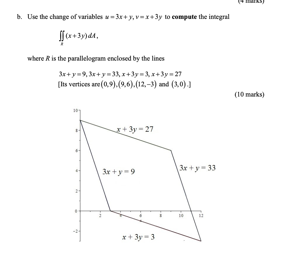 b. Use the change of variables u=3 x+y, v=x+3 y to compute the integral

    ∬R(x+3 y) d A

where R is the parallelogram enclosed by the lines

    3 x+y=9,3 x+y=33, x+3 y=3, x+3 y=27

[Its vertices are (0,9),(9,6),(12,-3) and (3,0).
(10 marks)
