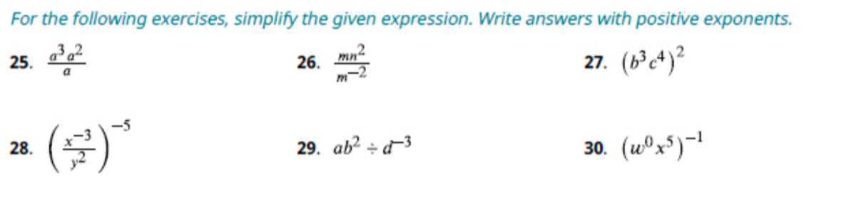 For the following exercises, simplify the given expression. Write answers with positive exponents.
25. (a^3 a^2)/(a)
26. (m n^2)/(m^-2)
27. (b^3 c^4)^2
28. ((x^-3)/(y^2))^-5
29. a b^2÷ d^-3
30. (w^0 x^5)^-1