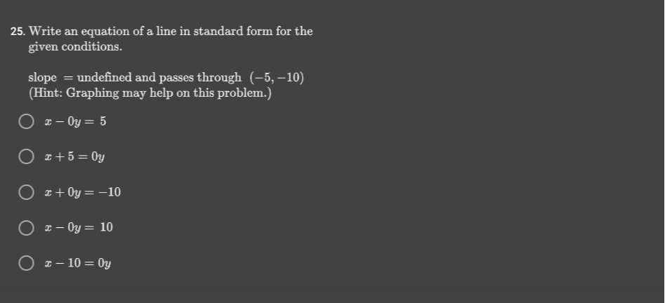 25. Write an equation of a line in standard form for the given conditions.
slope = undefined and passes through (-5,-10)
(Hint: Graphing may help on this problem.)
x-0 y=5
x+5=0 y
x+0 y=-10
x-0 y=10
x-10=0 y
