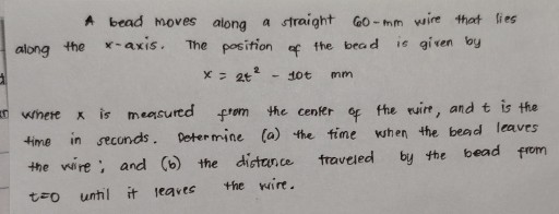 A bead moves along a straight 60-mm wire that lies along the x-axis. The position of the bead is given by

    x=2 t^2-10 t  mm


Where x is measured from the center of the ruire, and t is the time in seconds. Determine (a) the time when the bead leaves the wire: and (b) the distance traveled by the bead from t=0 until it leaves the wire.