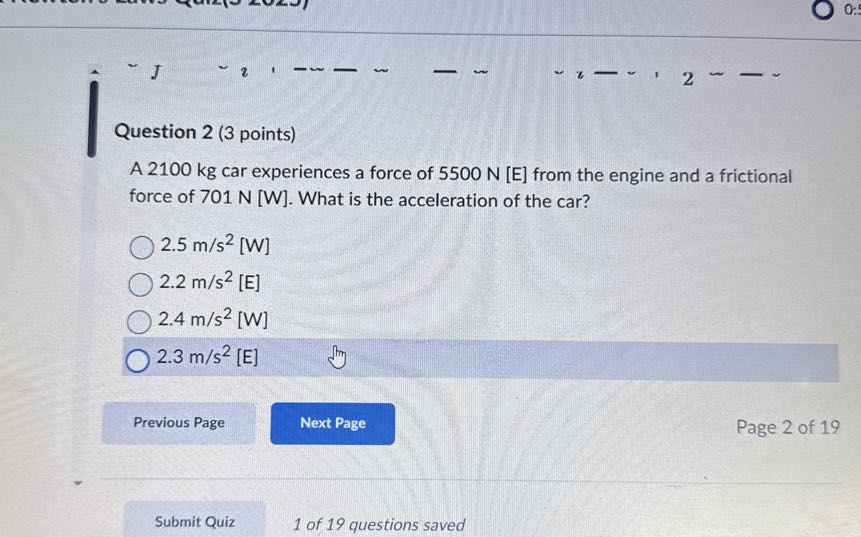 Question 2 (3 points)
A 2100 kg car experiences a force of 5500  N[E] from the engine and a frictional force of 701  N[ W]. What is the acceleration of the car?
2.5  m / s^2 [W]
2.2  m / s^2[E]
2.4  m / s^2 [W]
2.3  m / s^2 [E]
Previous Page
Next Page
Page 2 of 19
Submit Quiz
1 of 19 questions saved