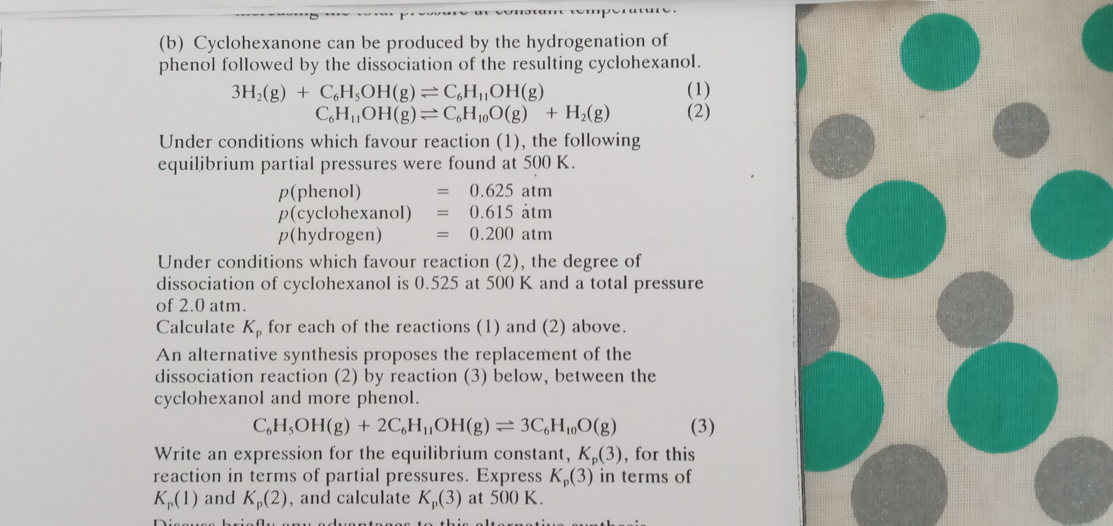 (b) Cyclohexanone can be produced by the hydrogenation of phenol followed by the dissociation of the resulting cyclohexanol.

    3 H2( g)+C6H5OH( g) ⇌C6H11OH( g) 
        C6H11OH( g) ⇌C6H10O( g)+H2( g)


Under conditions which favour reaction (1), the following equilibrium partial pressures were found at 500 K .

    p( phenol )     =0.625  atm
        
        p( cyclohexanol )     =0.615  atm
        
        p( hydrogen )     =0.200  atm


Under conditions which favour reaction (2), the degree of dissociation of cyclohexanol is 0.525 at 500 K and a total pressure of 2.0 atm .
Calculate Kp for each of the reactions (1) and (2) above.
An alternative synthesis proposes the replacement of the dissociation reaction (2) by reaction (3) below, between the cyclohexanol and more phenol.

    C6H5OH( g)+2 C6H11OH( g) ⇌ 3 C6H10O( g)


Write an expression for the equilibrium constant, Kp(3), for this reaction in terms of partial pressures. Express Kp(3) in terms of Kp(1) and Kp(2), and calculate Kp(3) at 500 K .